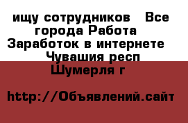 ищу сотрудников - Все города Работа » Заработок в интернете   . Чувашия респ.,Шумерля г.